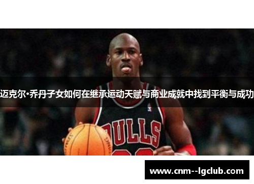 迈克尔·乔丹子女如何在继承运动天赋与商业成就中找到平衡与成功