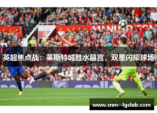 英超焦点战：莱斯特城胜水晶宫，双星闪耀球场