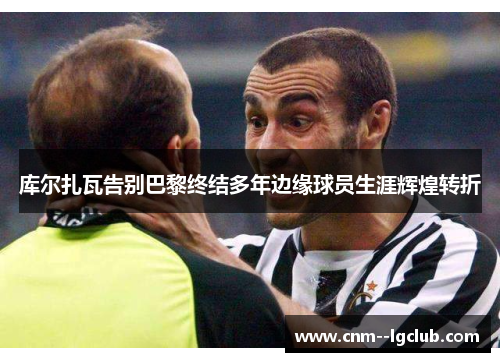 库尔扎瓦告别巴黎终结多年边缘球员生涯辉煌转折 库尔扎瓦告别巴黎终结多年边缘球员生涯辉煌转折